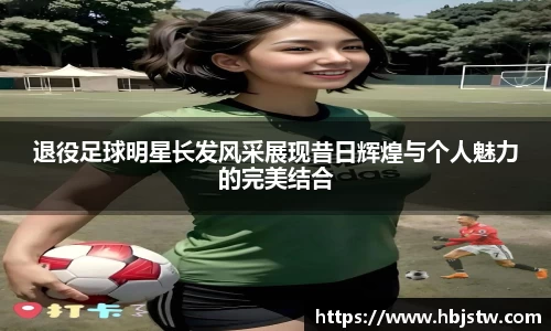 退役足球明星长发风采展现昔日辉煌与个人魅力的完美结合